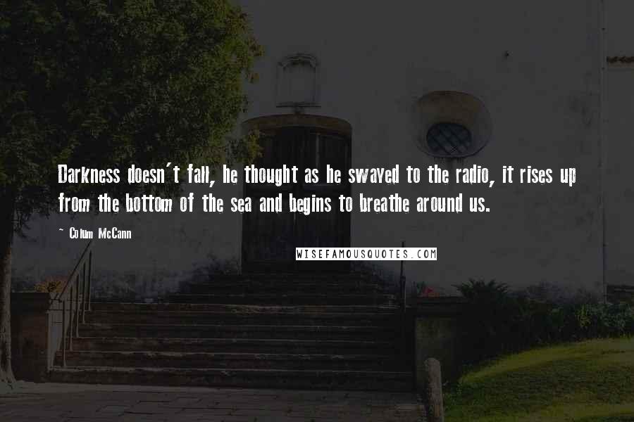 Colum McCann Quotes: Darkness doesn't fall, he thought as he swayed to the radio, it rises up from the bottom of the sea and begins to breathe around us.