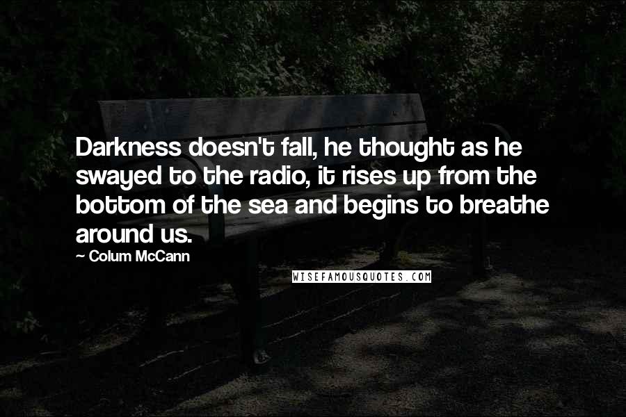 Colum McCann Quotes: Darkness doesn't fall, he thought as he swayed to the radio, it rises up from the bottom of the sea and begins to breathe around us.