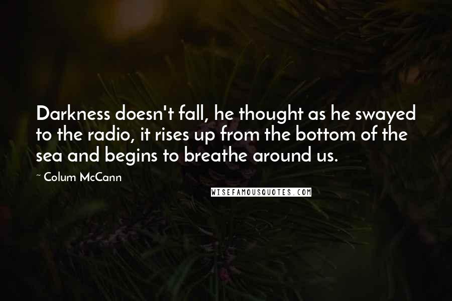 Colum McCann Quotes: Darkness doesn't fall, he thought as he swayed to the radio, it rises up from the bottom of the sea and begins to breathe around us.