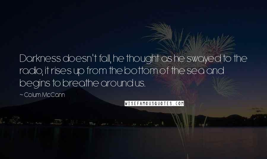 Colum McCann Quotes: Darkness doesn't fall, he thought as he swayed to the radio, it rises up from the bottom of the sea and begins to breathe around us.