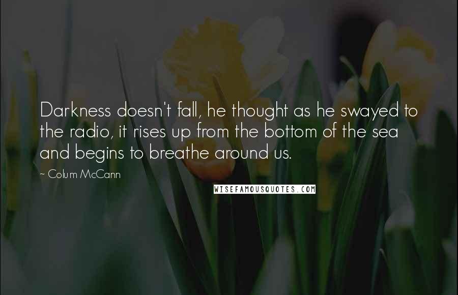 Colum McCann Quotes: Darkness doesn't fall, he thought as he swayed to the radio, it rises up from the bottom of the sea and begins to breathe around us.