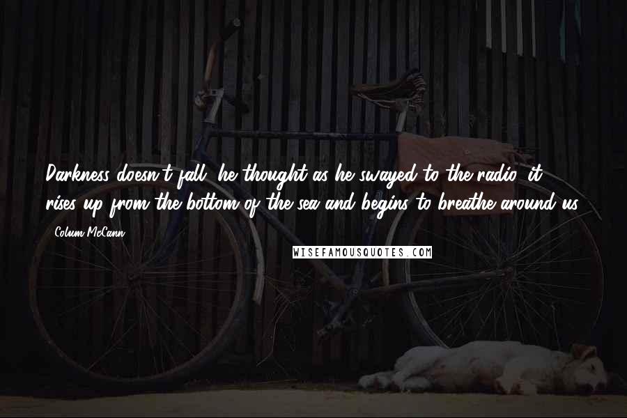 Colum McCann Quotes: Darkness doesn't fall, he thought as he swayed to the radio, it rises up from the bottom of the sea and begins to breathe around us.