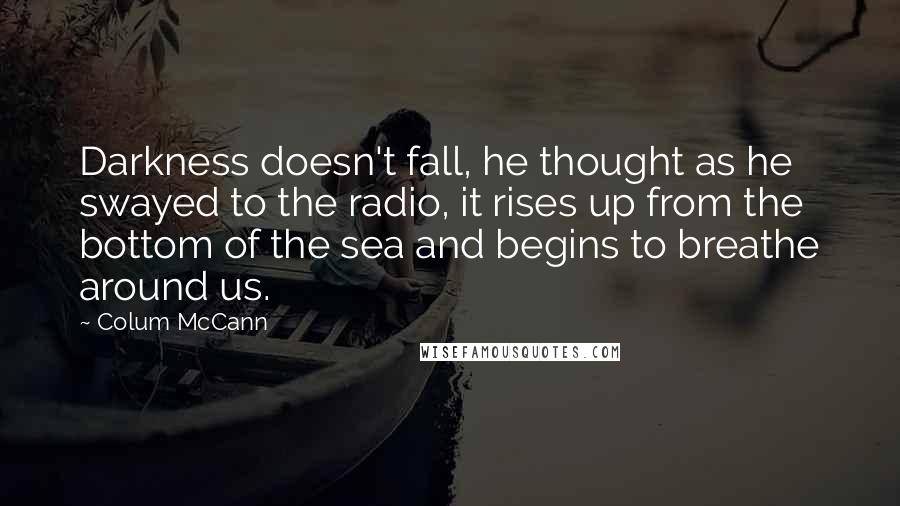 Colum McCann Quotes: Darkness doesn't fall, he thought as he swayed to the radio, it rises up from the bottom of the sea and begins to breathe around us.