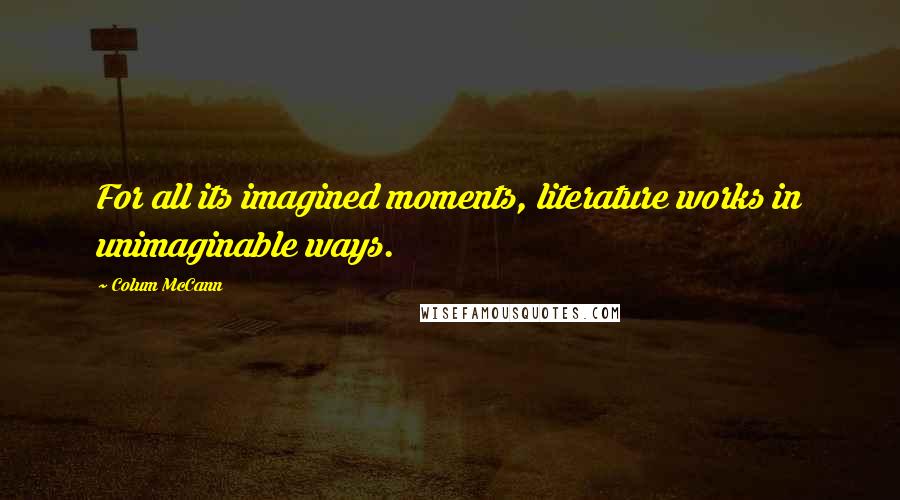 Colum McCann Quotes: For all its imagined moments, literature works in unimaginable ways.