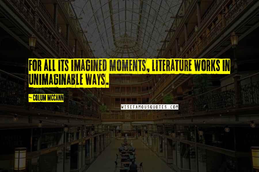 Colum McCann Quotes: For all its imagined moments, literature works in unimaginable ways.