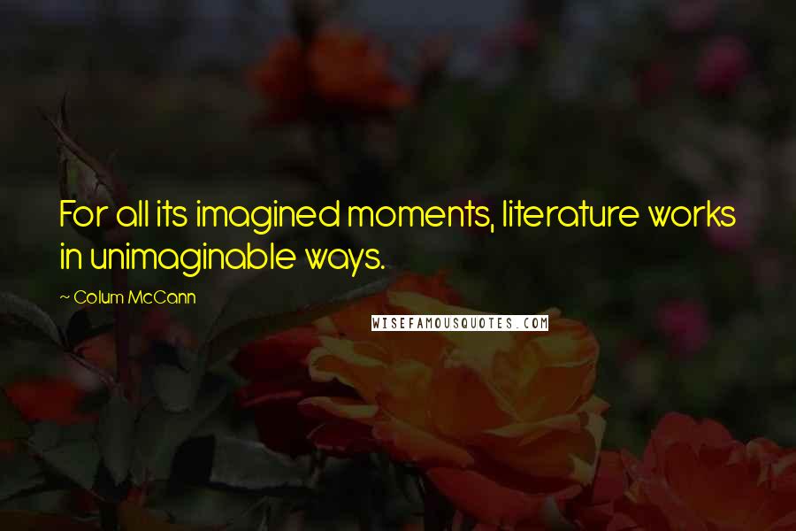 Colum McCann Quotes: For all its imagined moments, literature works in unimaginable ways.