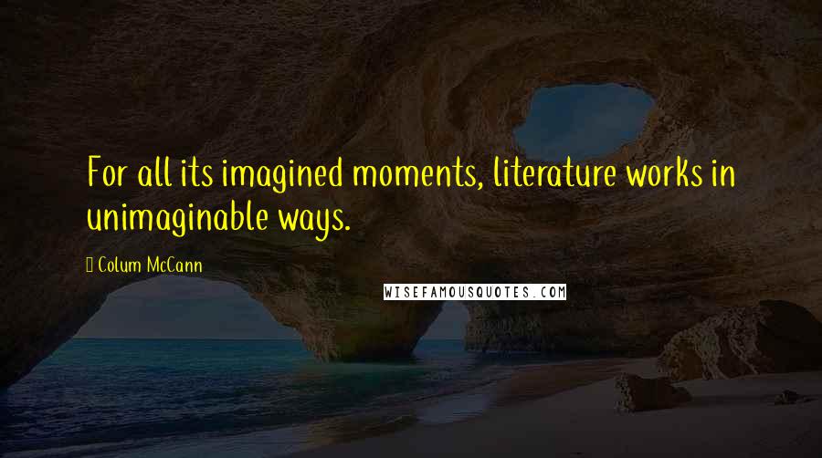 Colum McCann Quotes: For all its imagined moments, literature works in unimaginable ways.