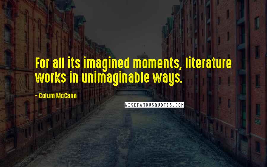 Colum McCann Quotes: For all its imagined moments, literature works in unimaginable ways.