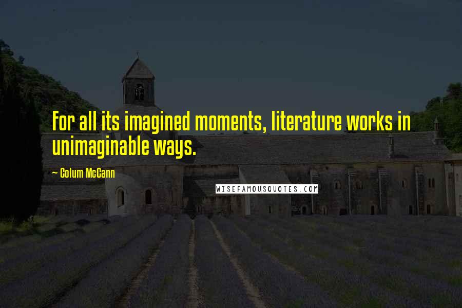 Colum McCann Quotes: For all its imagined moments, literature works in unimaginable ways.