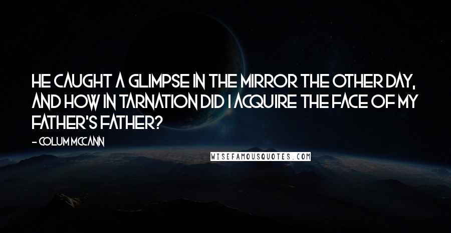 Colum McCann Quotes: He caught a glimpse in the mirror the other day, and how in tarnation did I acquire the face of my father's father?