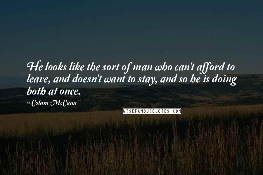 Colum McCann Quotes: He looks like the sort of man who can't afford to leave, and doesn't want to stay, and so he is doing both at once.