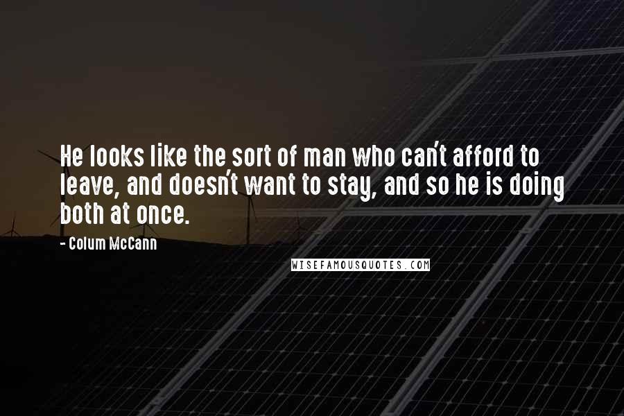 Colum McCann Quotes: He looks like the sort of man who can't afford to leave, and doesn't want to stay, and so he is doing both at once.