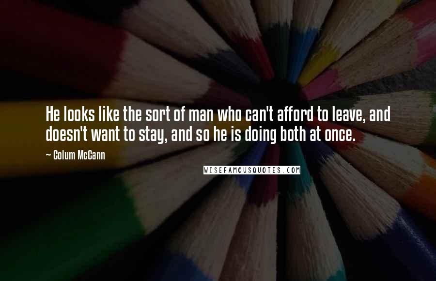 Colum McCann Quotes: He looks like the sort of man who can't afford to leave, and doesn't want to stay, and so he is doing both at once.