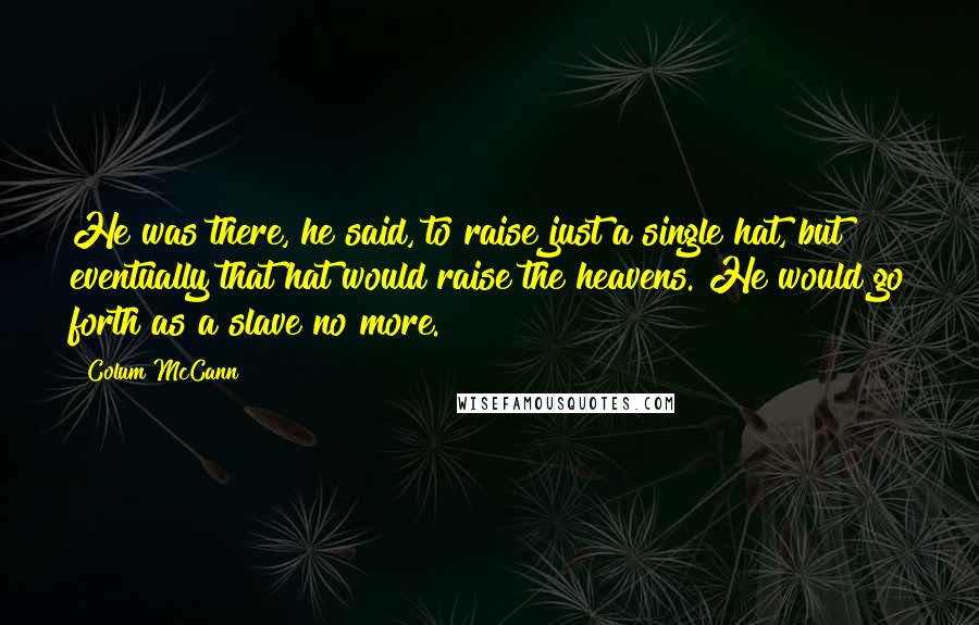 Colum McCann Quotes: He was there, he said, to raise just a single hat, but eventually that hat would raise the heavens. He would go forth as a slave no more.