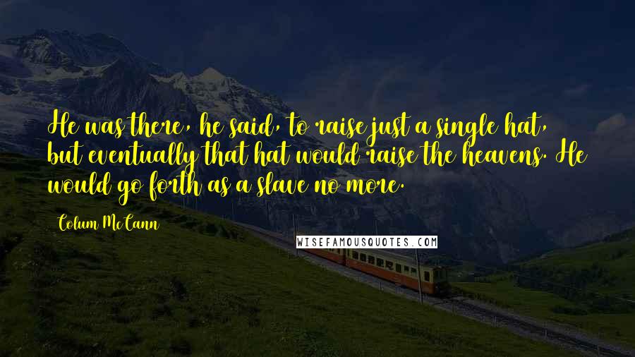 Colum McCann Quotes: He was there, he said, to raise just a single hat, but eventually that hat would raise the heavens. He would go forth as a slave no more.