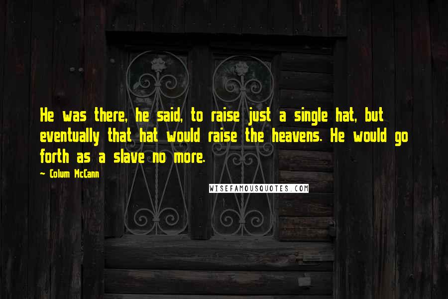 Colum McCann Quotes: He was there, he said, to raise just a single hat, but eventually that hat would raise the heavens. He would go forth as a slave no more.