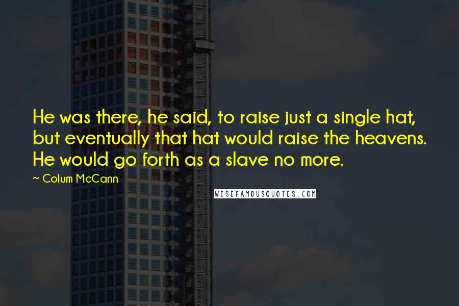 Colum McCann Quotes: He was there, he said, to raise just a single hat, but eventually that hat would raise the heavens. He would go forth as a slave no more.