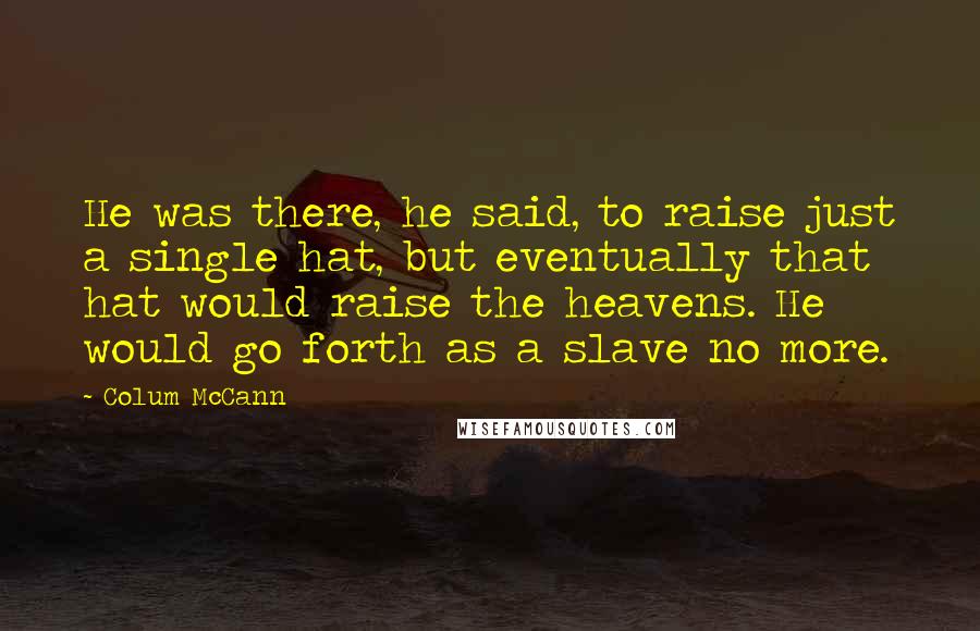 Colum McCann Quotes: He was there, he said, to raise just a single hat, but eventually that hat would raise the heavens. He would go forth as a slave no more.