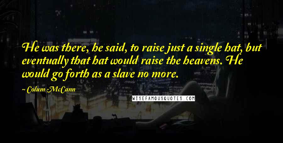 Colum McCann Quotes: He was there, he said, to raise just a single hat, but eventually that hat would raise the heavens. He would go forth as a slave no more.