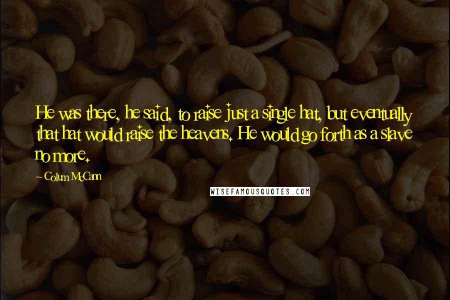 Colum McCann Quotes: He was there, he said, to raise just a single hat, but eventually that hat would raise the heavens. He would go forth as a slave no more.