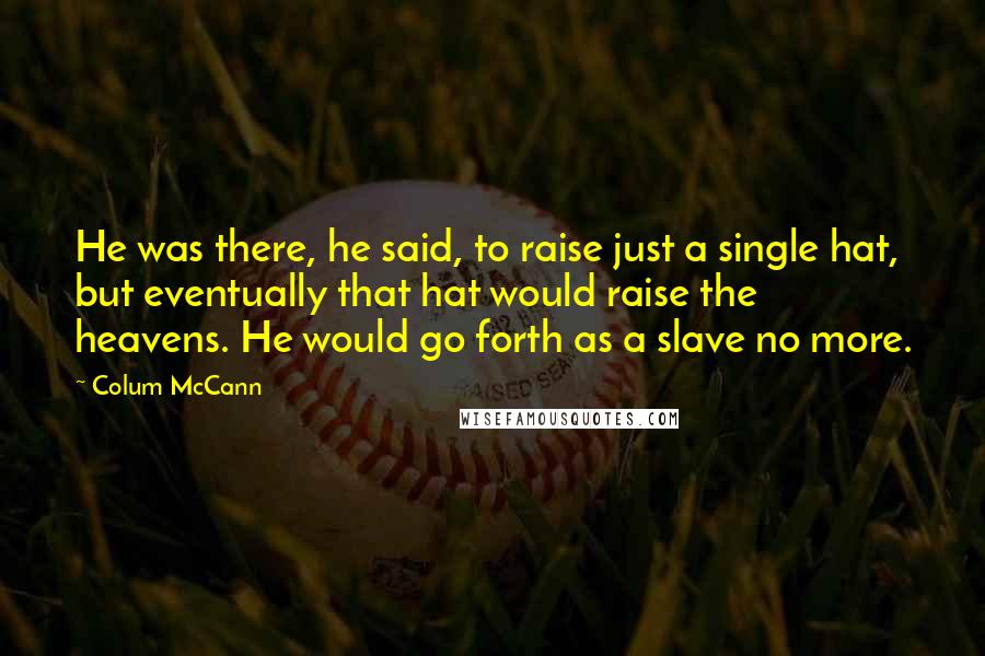 Colum McCann Quotes: He was there, he said, to raise just a single hat, but eventually that hat would raise the heavens. He would go forth as a slave no more.