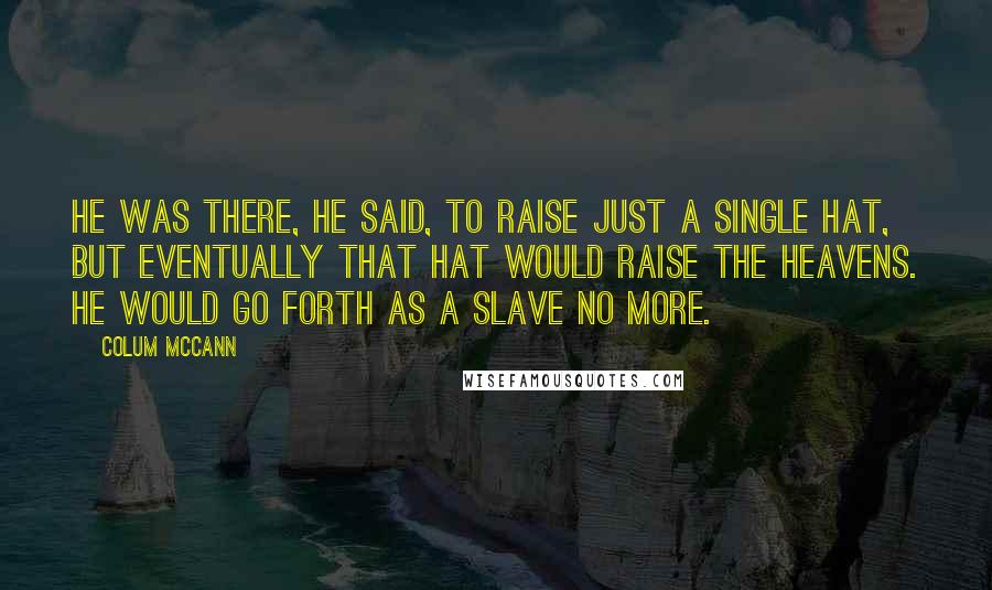 Colum McCann Quotes: He was there, he said, to raise just a single hat, but eventually that hat would raise the heavens. He would go forth as a slave no more.