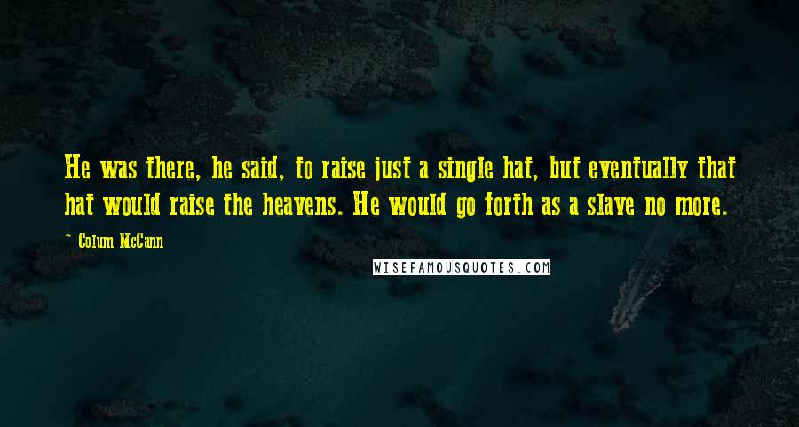 Colum McCann Quotes: He was there, he said, to raise just a single hat, but eventually that hat would raise the heavens. He would go forth as a slave no more.