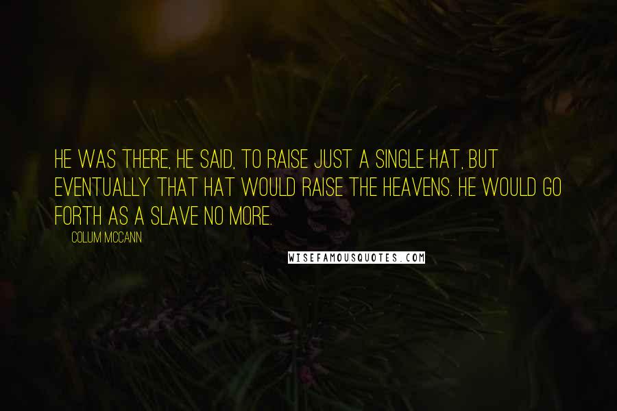 Colum McCann Quotes: He was there, he said, to raise just a single hat, but eventually that hat would raise the heavens. He would go forth as a slave no more.