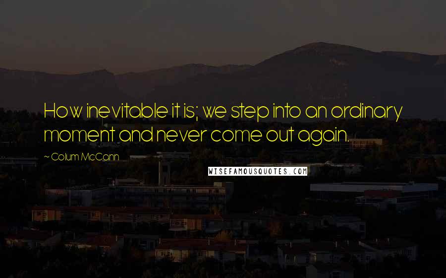 Colum McCann Quotes: How inevitable it is; we step into an ordinary moment and never come out again.