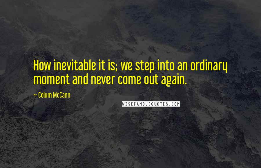 Colum McCann Quotes: How inevitable it is; we step into an ordinary moment and never come out again.