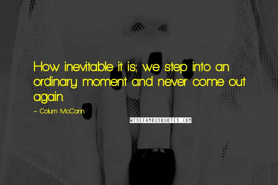 Colum McCann Quotes: How inevitable it is; we step into an ordinary moment and never come out again.