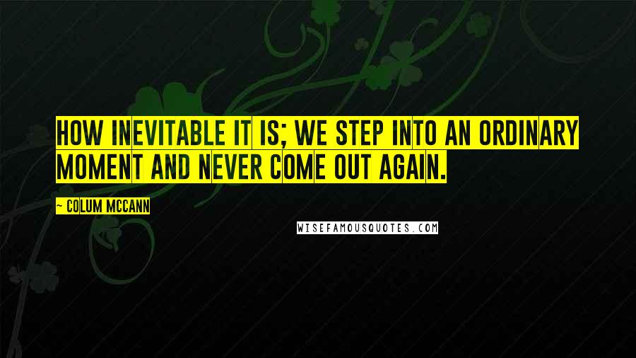 Colum McCann Quotes: How inevitable it is; we step into an ordinary moment and never come out again.