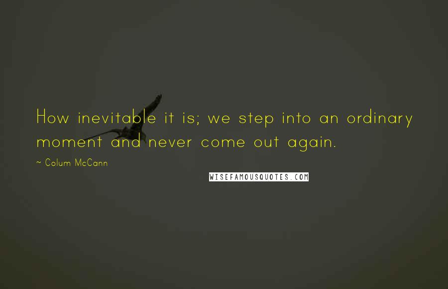 Colum McCann Quotes: How inevitable it is; we step into an ordinary moment and never come out again.