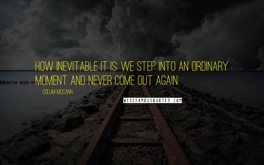 Colum McCann Quotes: How inevitable it is; we step into an ordinary moment and never come out again.