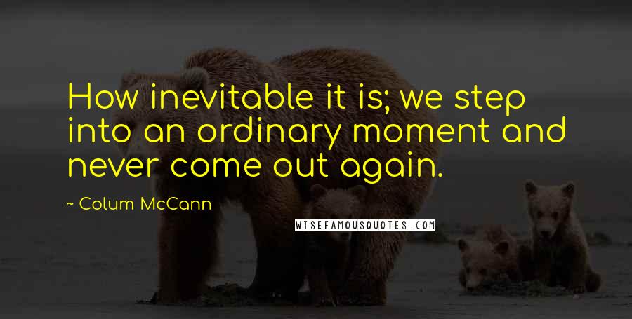 Colum McCann Quotes: How inevitable it is; we step into an ordinary moment and never come out again.