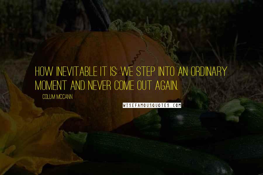 Colum McCann Quotes: How inevitable it is; we step into an ordinary moment and never come out again.
