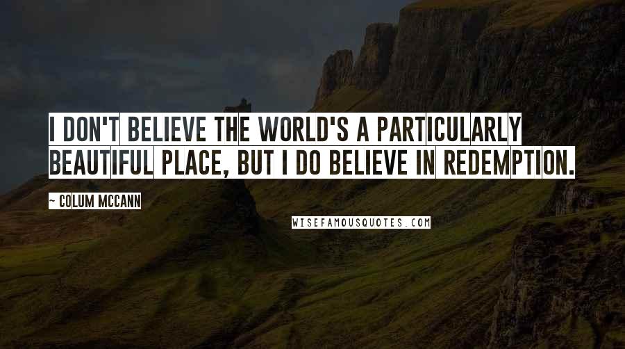 Colum McCann Quotes: I don't believe the world's a particularly beautiful place, but I do believe in redemption.