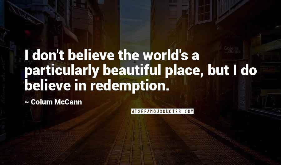 Colum McCann Quotes: I don't believe the world's a particularly beautiful place, but I do believe in redemption.