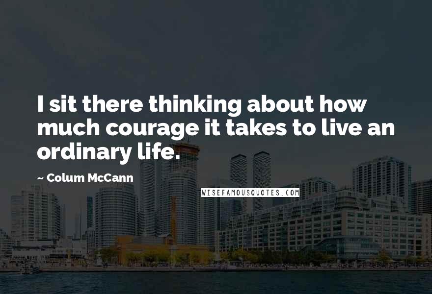 Colum McCann Quotes: I sit there thinking about how much courage it takes to live an ordinary life.