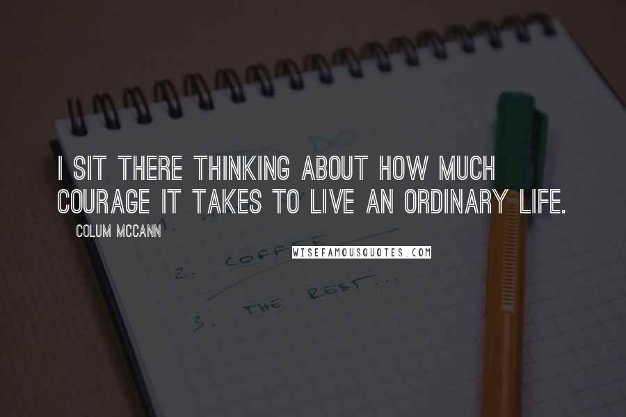 Colum McCann Quotes: I sit there thinking about how much courage it takes to live an ordinary life.