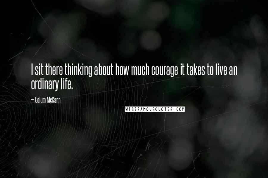 Colum McCann Quotes: I sit there thinking about how much courage it takes to live an ordinary life.