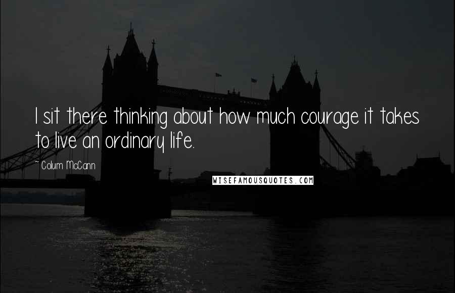 Colum McCann Quotes: I sit there thinking about how much courage it takes to live an ordinary life.