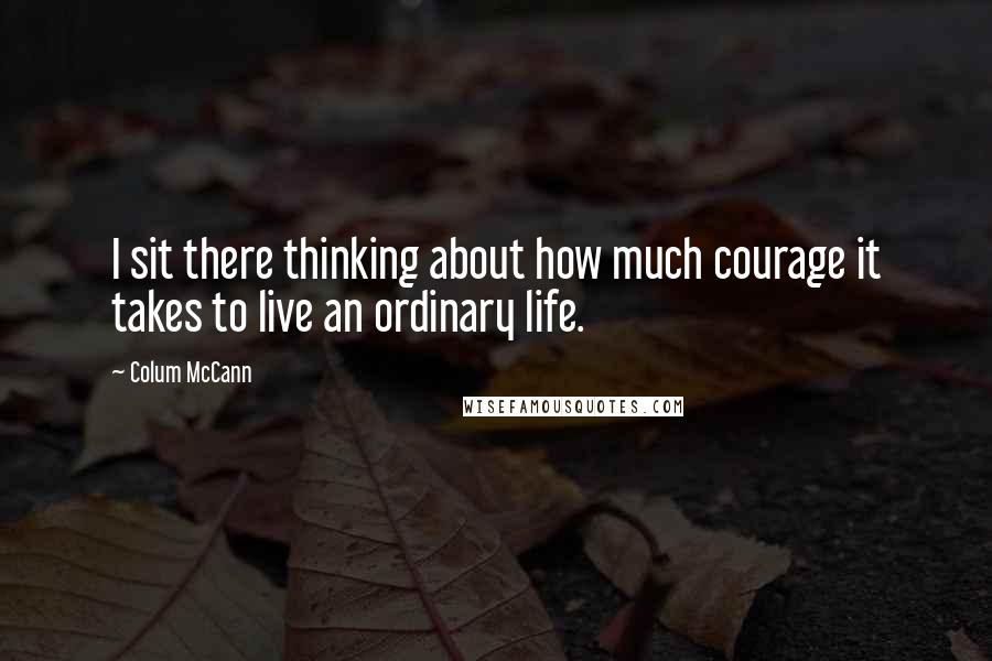 Colum McCann Quotes: I sit there thinking about how much courage it takes to live an ordinary life.