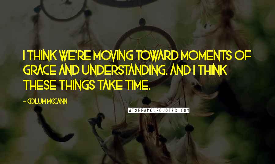 Colum McCann Quotes: I think we're moving toward moments of grace and understanding. And I think these things take time.