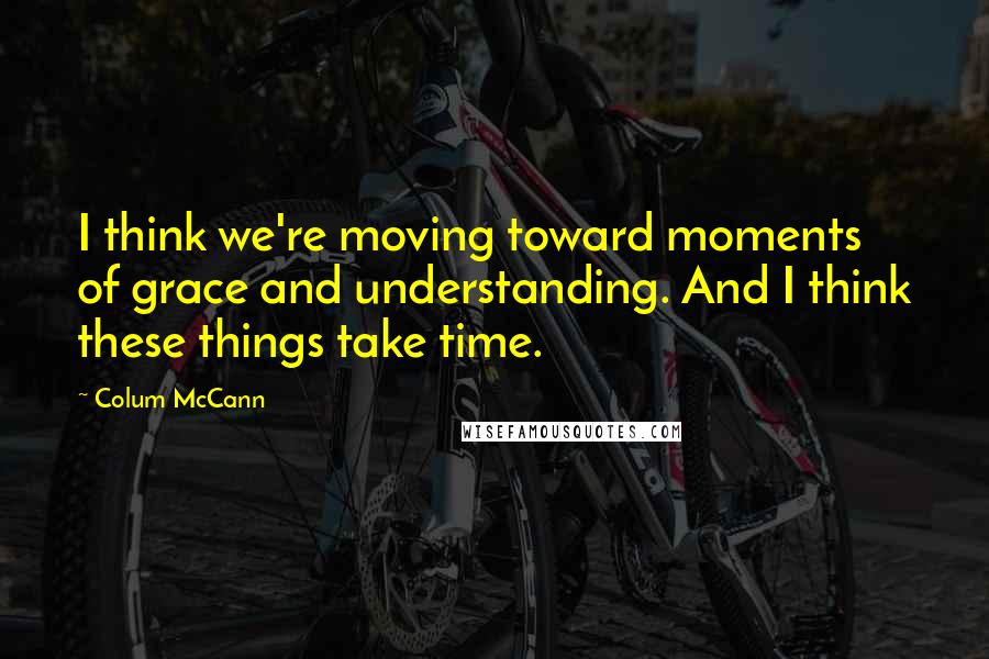 Colum McCann Quotes: I think we're moving toward moments of grace and understanding. And I think these things take time.