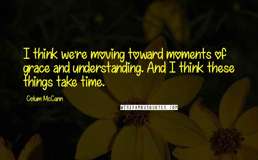 Colum McCann Quotes: I think we're moving toward moments of grace and understanding. And I think these things take time.