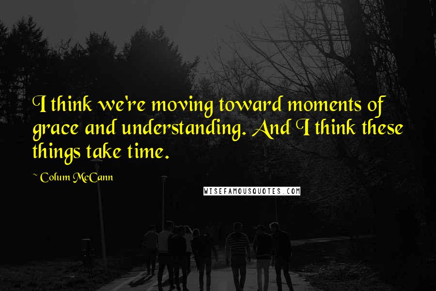 Colum McCann Quotes: I think we're moving toward moments of grace and understanding. And I think these things take time.