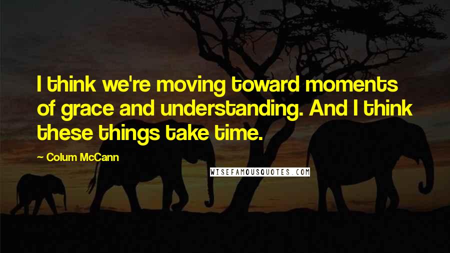 Colum McCann Quotes: I think we're moving toward moments of grace and understanding. And I think these things take time.