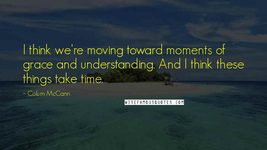 Colum McCann Quotes: I think we're moving toward moments of grace and understanding. And I think these things take time.