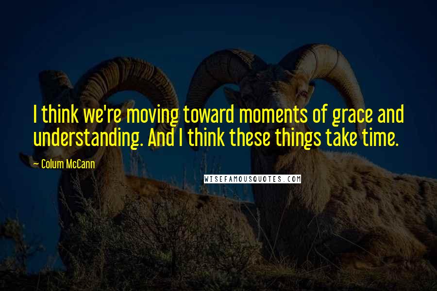 Colum McCann Quotes: I think we're moving toward moments of grace and understanding. And I think these things take time.